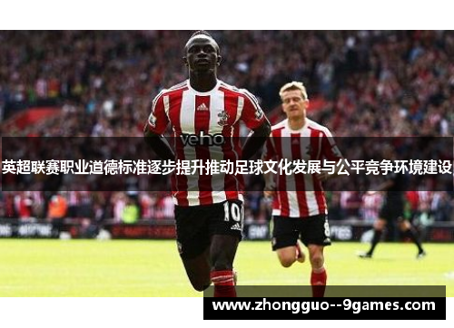 英超联赛职业道德标准逐步提升推动足球文化发展与公平竞争环境建设