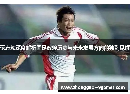 范志毅深度解析国足辉煌历史与未来发展方向的独到见解