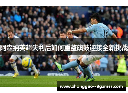 阿森纳英超失利后如何重整旗鼓迎接全新挑战