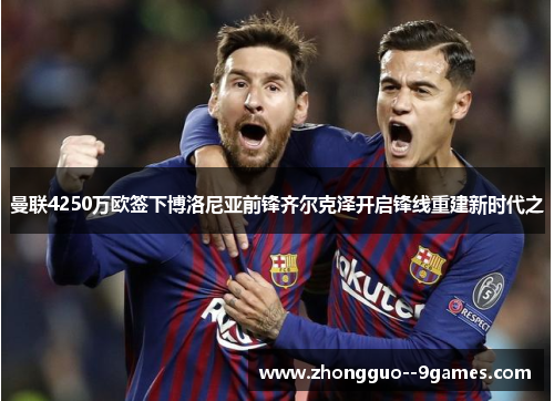 曼联4250万欧签下博洛尼亚前锋齐尔克泽开启锋线重建新时代之